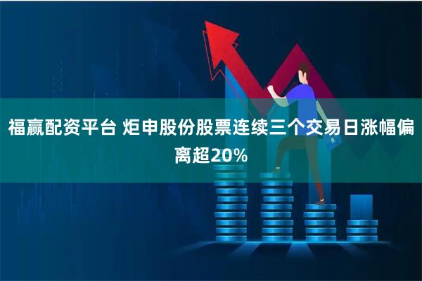 福赢配资平台 炬申股份股票连续三个交易日涨幅偏离超20%