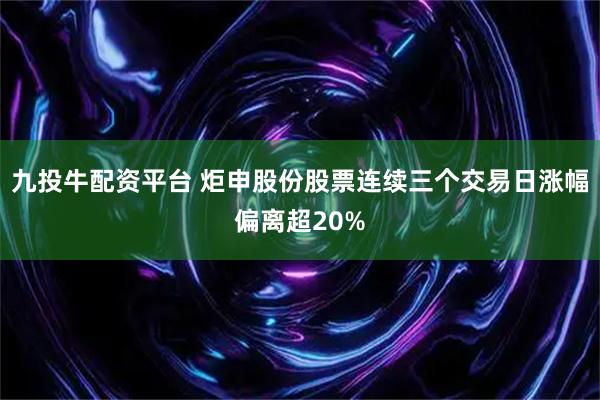 九投牛配资平台 炬申股份股票连续三个交易日涨幅偏离超20%