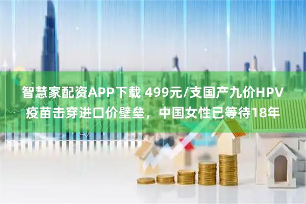 智慧家配资APP下载 499元/支国产九价HPV疫苗击穿进口价壁垒，中国女性已等待18年