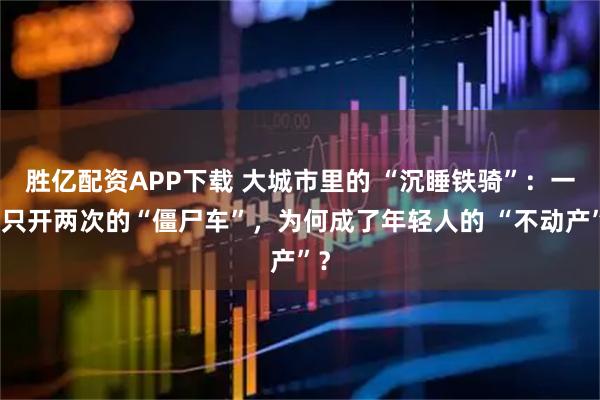 胜亿配资APP下载 大城市里的 “沉睡铁骑”：一年只开两次的“僵尸车”，为何成了年轻人的 “不动产”？