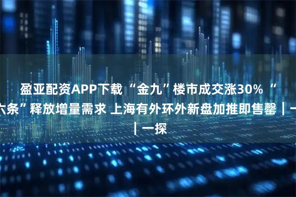 盈亚配资APP下载 “金九”楼市成交涨30% “沪六条”释放增量需求 上海有外环外新盘加推即售罄︱一探
