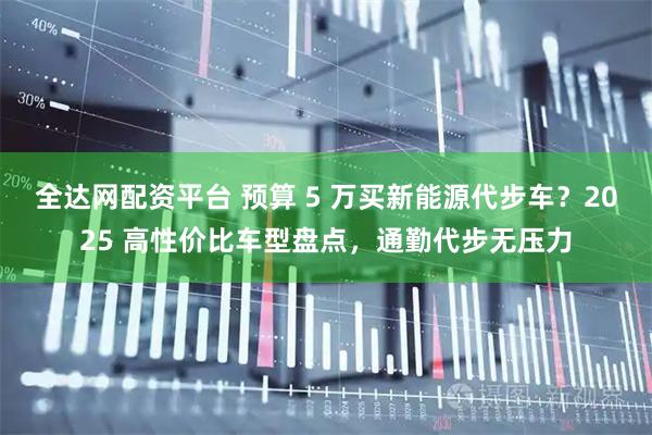 全达网配资平台 预算 5 万买新能源代步车？2025 高性价比车型盘点，通勤代步无压力