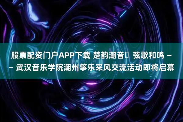 股票配资门户APP下载 楚韵潮音・弦歌和鸣 —— 武汉音乐学院潮州筝乐采风交流活动即将启幕