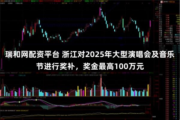 瑞和网配资平台 浙江对2025年大型演唱会及音乐节进行奖补，奖金最高100万元