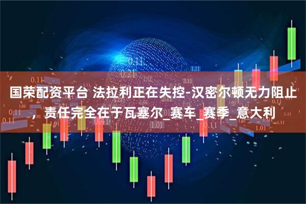 国荣配资平台 法拉利正在失控-汉密尔顿无力阻止，责任完全在于瓦塞尔_赛车_赛季_意大利