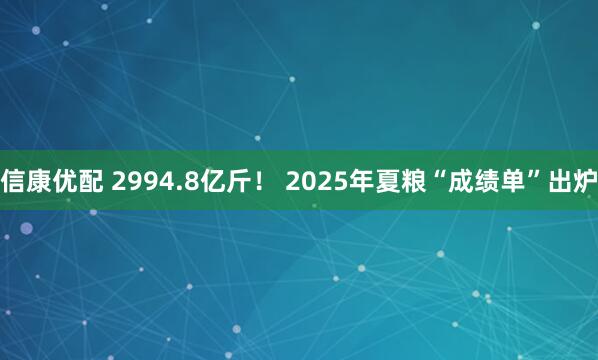 信康优配 2994.8亿斤！ 2025年夏粮“成绩单”出炉