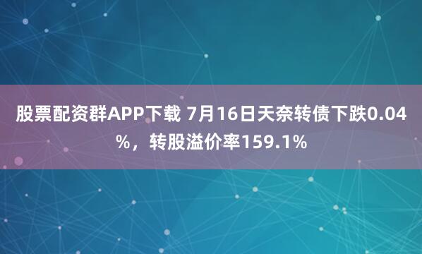 股票配资群APP下载 7月16日天奈转债下跌0.04%，转股溢价率159.1%