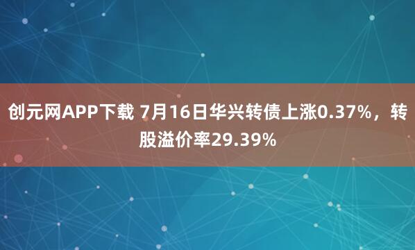 创元网APP下载 7月16日华兴转债上涨0.37%，转股溢价率29.39%