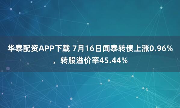 华泰配资APP下载 7月16日闻泰转债上涨0.96%，转股溢价率45.44%