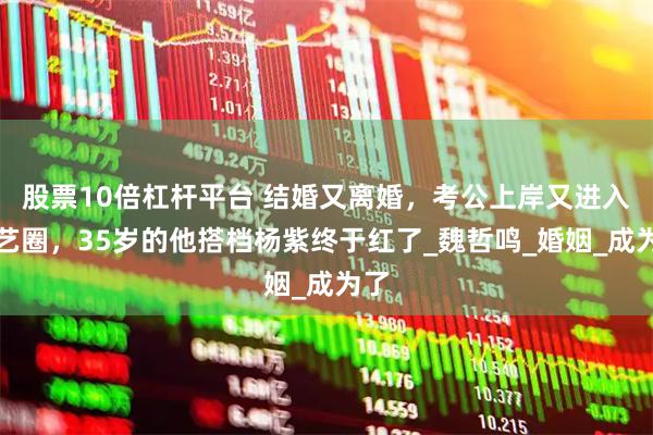 股票10倍杠杆平台 结婚又离婚，考公上岸又进入演艺圈，35岁的他搭档杨紫终于红了_魏哲鸣_婚姻_成为了