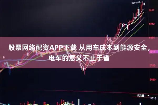 股票网络配资APP下载 从用车成本到能源安全，电车的意义不止于省